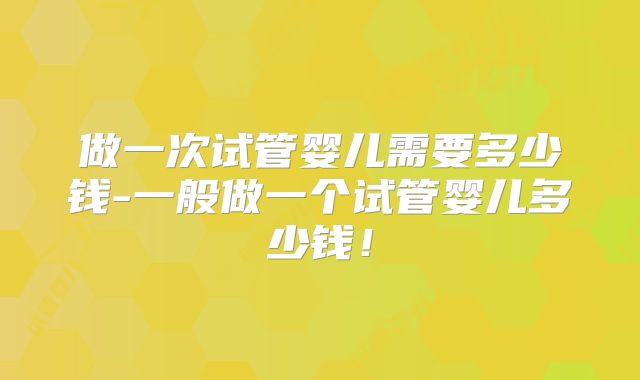 做一次试管婴儿需要多少钱-一般做一个试管婴儿多少钱!