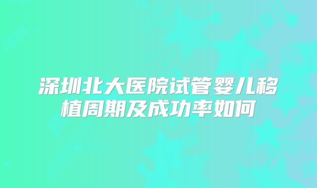 深圳北大医院试管婴儿移植周期及成功率如何