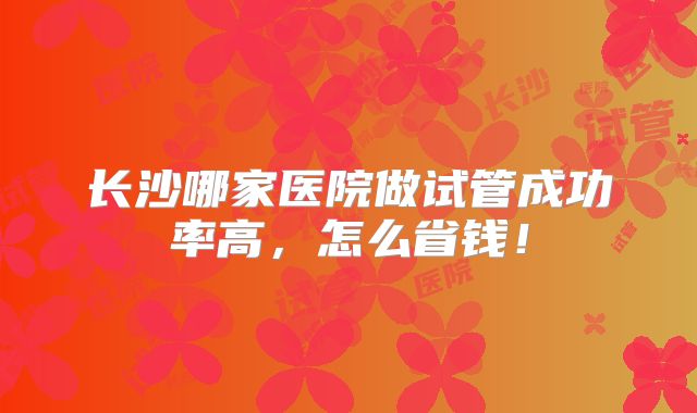 长沙哪家医院做试管成功率高，怎么省钱！