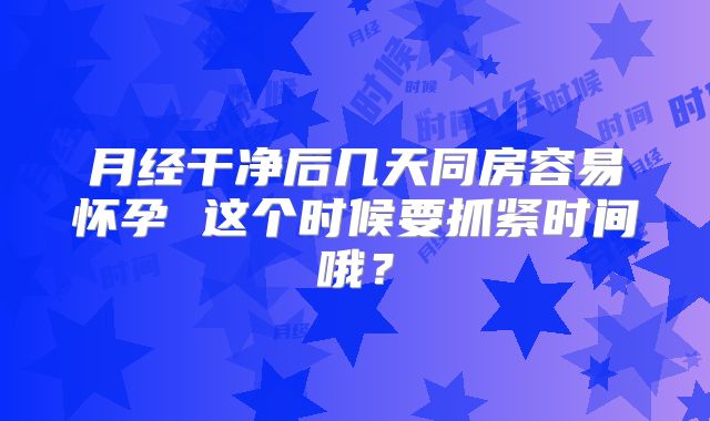 月经干净后几天同房容易怀孕 这个时候要抓紧时间哦？