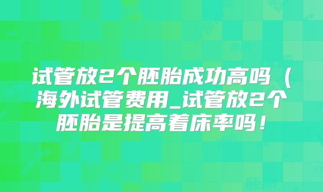 试管放2个胚胎成功高吗（海外试管费用_试管放2个胚胎是提高着床率吗！