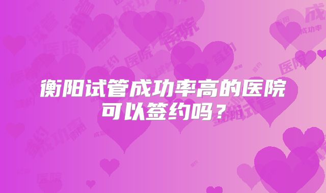衡阳试管成功率高的医院可以签约吗？
