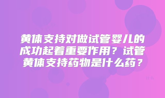 黄体支持对做试管婴儿的成功起着重要作用？试管黄体支持药物是什么药？