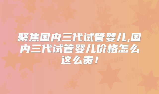 聚焦国内三代试管婴儿,国内三代试管婴儿价格怎么这么贵！