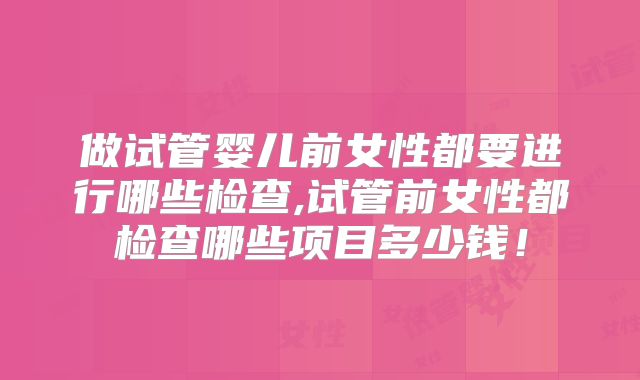 做试管婴儿前女性都要进行哪些检查,试管前女性都检查哪些项目多少钱！