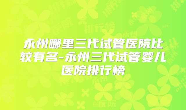 永州哪里三代试管医院比较有名-永州三代试管婴儿医院排行榜