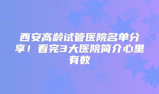 西安高龄试管医院名单分享！看完3大医院简介心里有数