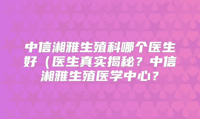 中信湘雅生殖科哪个医生好（医生真实揭秘？中信湘雅生殖医学中心？