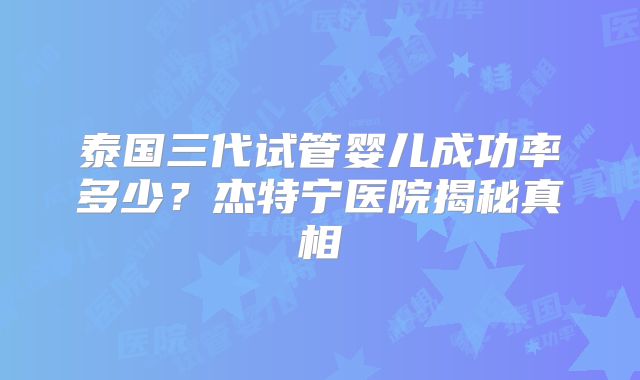 泰国三代试管婴儿成功率多少？杰特宁医院揭秘真相