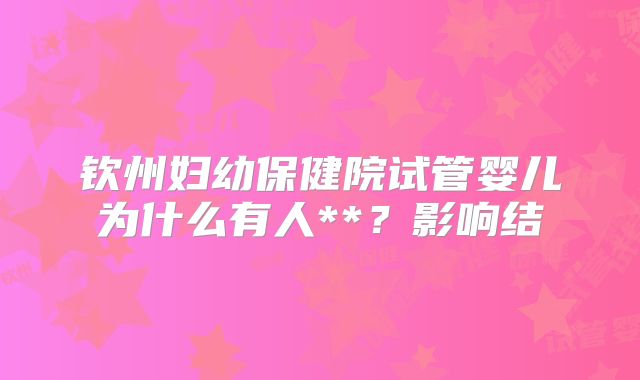 钦州妇幼保健院试管婴儿为什么有人**？影响结