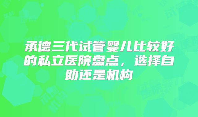 承德三代试管婴儿比较好的私立医院盘点,选择自助还是机构
