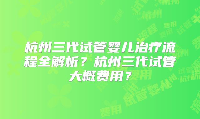 杭州三代试管婴儿治疗流程全解析？杭州三代试管大概费用？