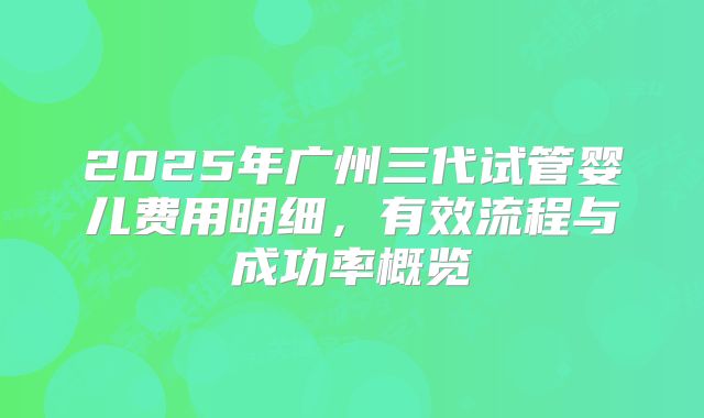 2025年广州三代试管婴儿费用明细,有效流程与成功率概览