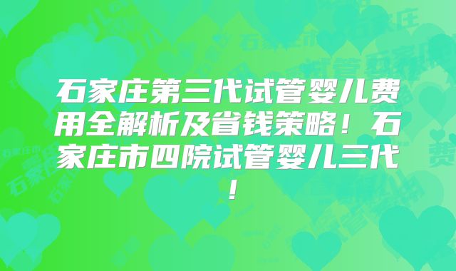 石家庄第三代试管婴儿费用全解析及省钱策略！石家庄市四院试管婴儿三代！