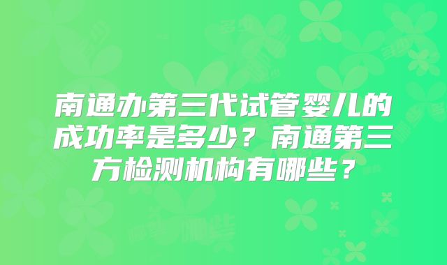 南通办第三代试管婴儿的成功率是多少？南通第三方检测机构有哪些？
