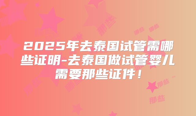 2025年去泰国试管需哪些证明-去泰国做试管婴儿需要那些证件！