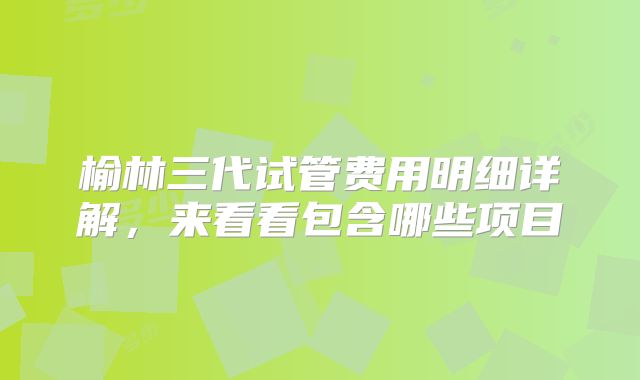 榆林三代试管费用明细详解，来看看包含哪些项目