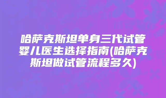 哈萨克斯坦单身三代试管婴儿医生选择指南(哈萨克斯坦做试管流程多久)
