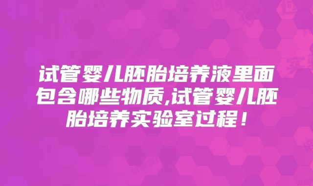 试管婴儿胚胎培养液里面包含哪些物质,试管婴儿胚胎培养实验室过程!
