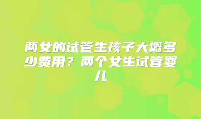 两女的试管生孩子大概多少费用？两个女生试管婴儿