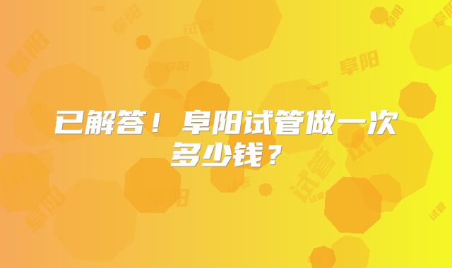 已解答!阜阳试管做一次多少钱?