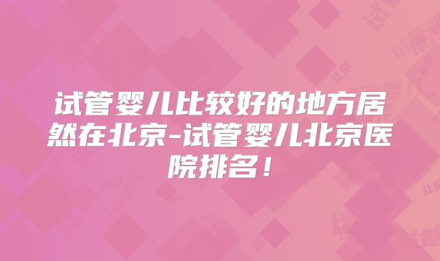 试管婴儿比较好的地方居然在北京-试管婴儿北京医院排名!