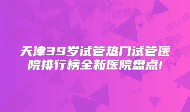 天津39岁试管热门试管医院排行榜全新医院盘点!