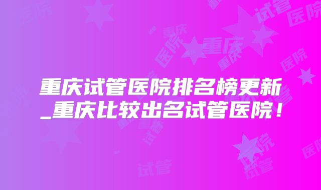 重庆试管医院排名榜更新_重庆比较出名试管医院！