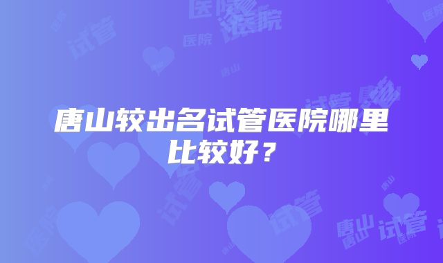 唐山较出名试管医院哪里比较好?