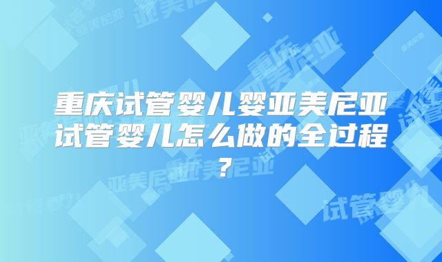 重庆试管婴儿婴亚美尼亚试管婴儿怎么做的全过程?