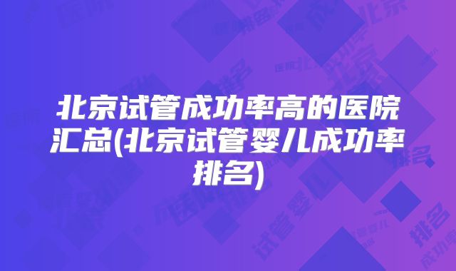北京试管成功率高的医院汇总(北京试管婴儿成功率排名)