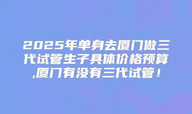 2025年单身去厦门做三代试管生子具体价格预算,厦门有没有三代试管！