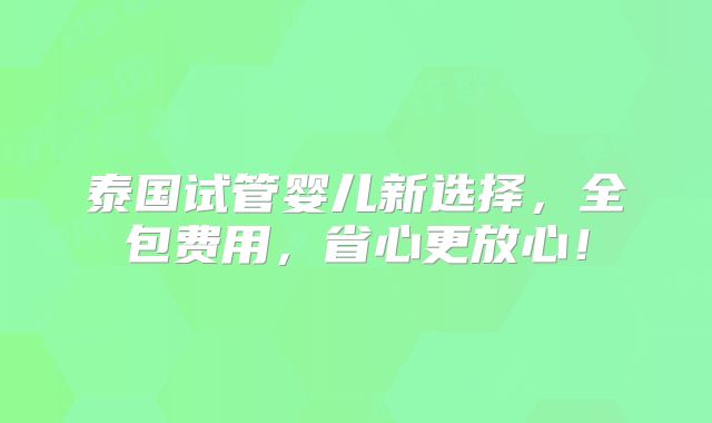 泰国试管婴儿新选择，全包费用，省心更放心！