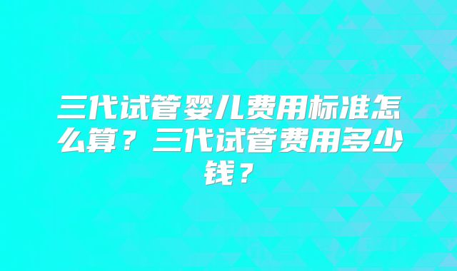 三代试管婴儿费用标准怎么算？三代试管费用多少钱？