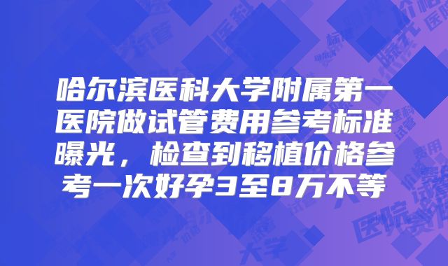 哈尔滨医科大学附属第一医院做试管费用参考标准曝光,检查到移植价格参考一次好孕3至8万不等