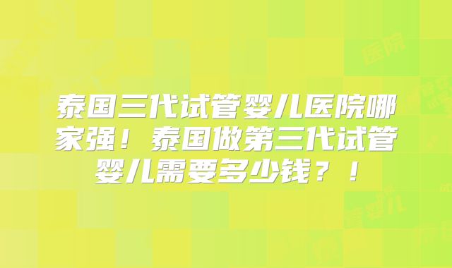 泰国三代试管婴儿医院哪家强！泰国做第三代试管婴儿需要多少钱？！