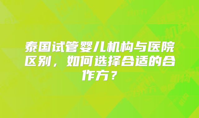 泰国试管婴儿机构与医院区别，如何选择合适的合作方？