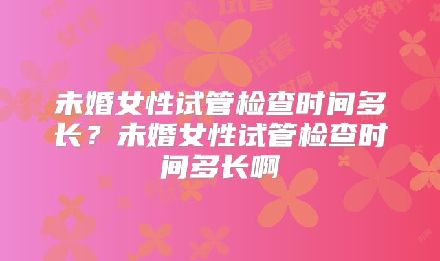 未婚女性试管检查时间多长?未婚女性试管检查时间多长啊