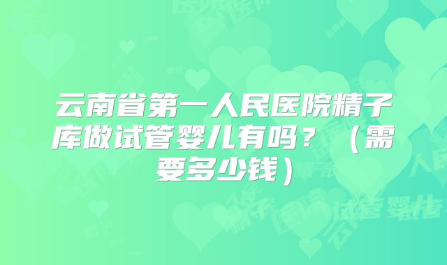 云南省第一人民医院精子库做试管婴儿有吗？（需要多少钱）