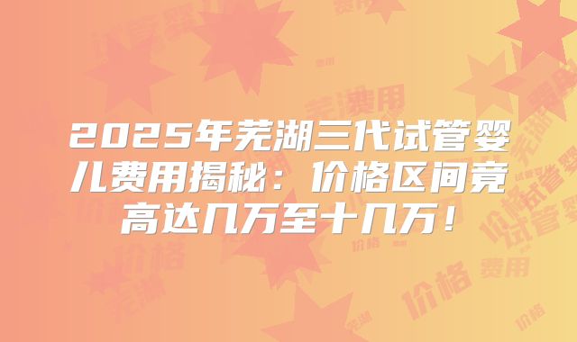 2025年芜湖三代试管婴儿费用揭秘:价格区间竟高达几万至十几万!