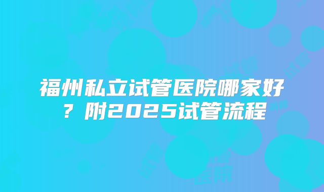 福州私立试管医院哪家好？附2025试管流程