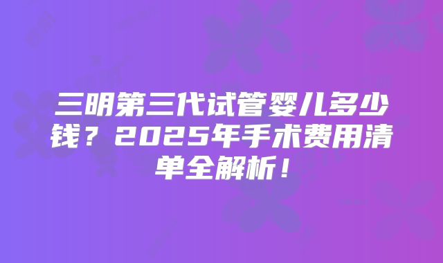 三明第三代试管婴儿多少钱？2025年手术费用清单全解析！