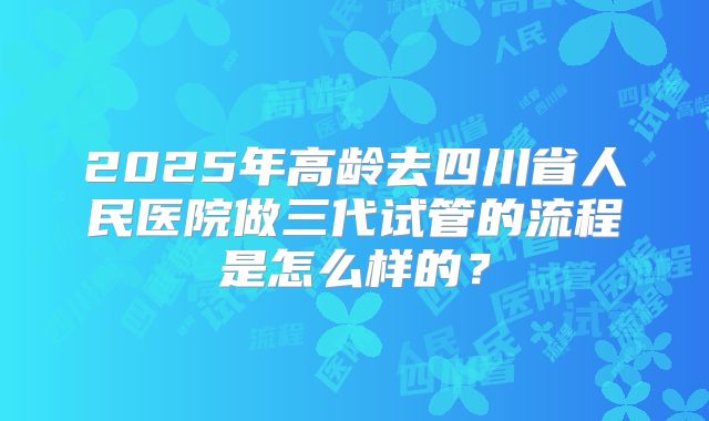2025年高龄去四川省人民医院做三代试管的流程是怎么样的?