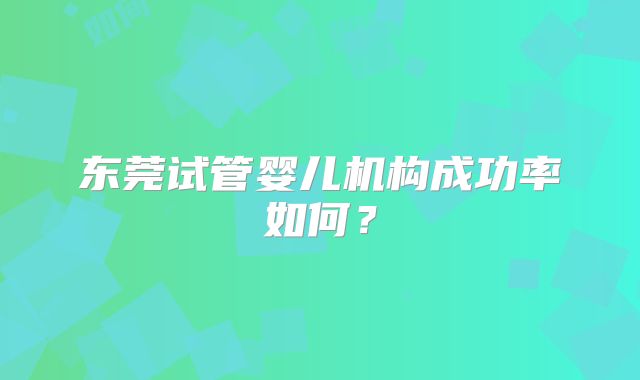 东莞试管婴儿机构成功率如何？