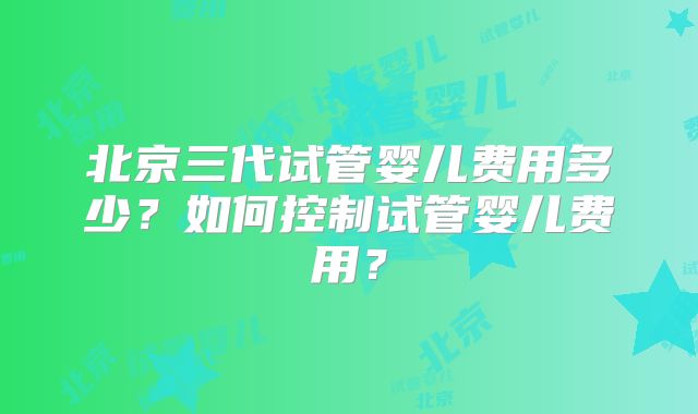 北京三代试管婴儿费用多少？如何控制试管婴儿费用？