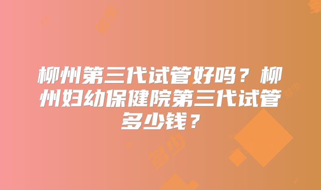 柳州第三代试管好吗？柳州妇幼保健院第三代试管多少钱？