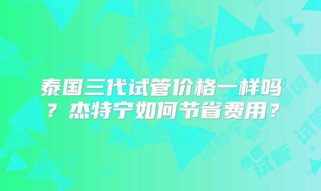 泰国三代试管价格一样吗？杰特宁如何节省费用？