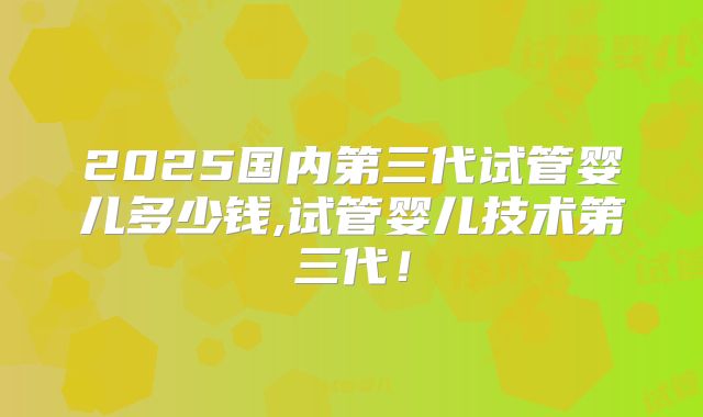 2025国内第三代试管婴儿多少钱,试管婴儿技术第三代！