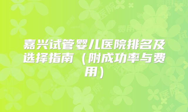 嘉兴试管婴儿医院排名及选择指南（附成功率与费用）