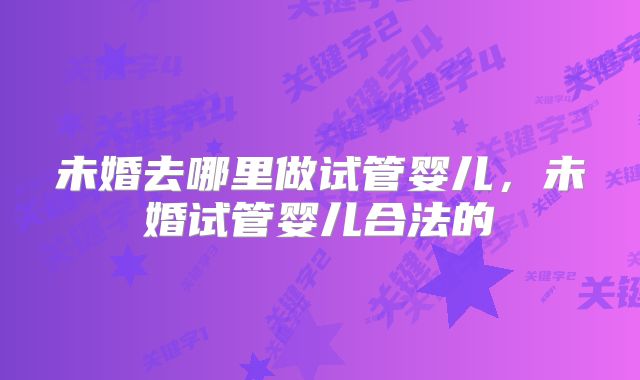 未婚去哪里做试管婴儿，未婚试管婴儿合法的